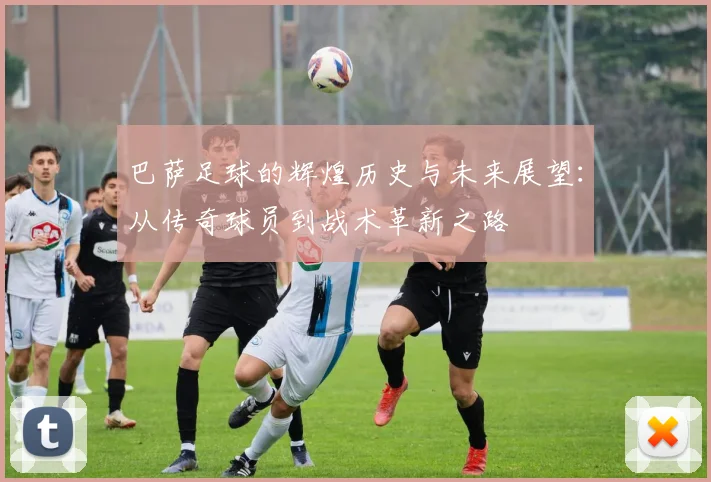 巴萨足球的辉煌历史与未来展望：从传奇球员到战术革新之路