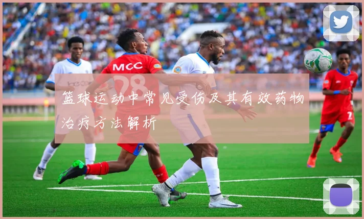 篮球运动中常见受伤及其有效药物治疗方法解析