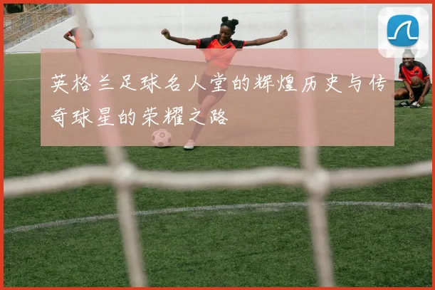 英格兰足球名人堂的辉煌历史与传奇球星的荣耀之路