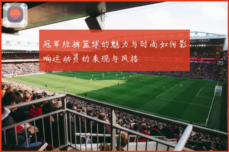 冠军短裤篮球的魅力与时尚如何影响运动员的表现与风格