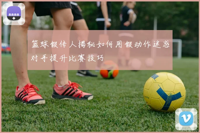 篮球假传人揭秘如何用假动作迷惑对手提升比赛技巧