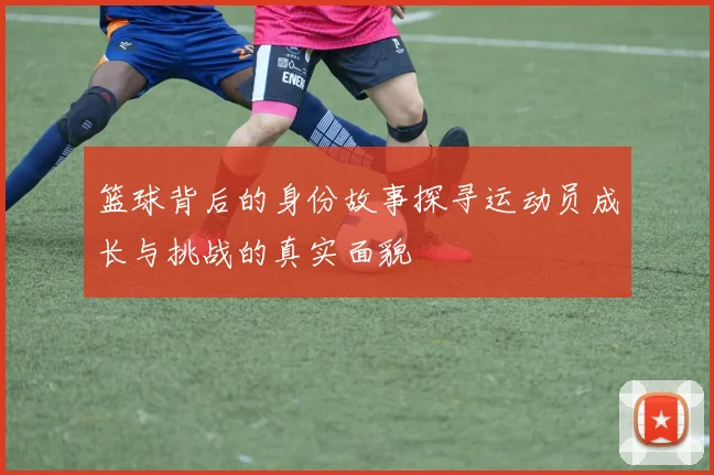 篮球背后的身份故事探寻运动员成长与挑战的真实面貌