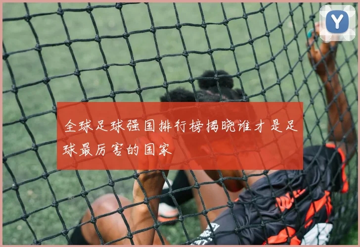 全球足球强国排行榜揭晓谁才是足球最厉害的国家