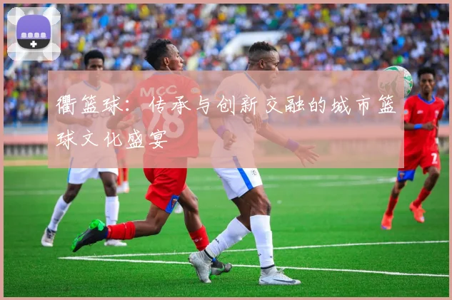 衢篮球：传承与创新交融的城市篮球文化盛宴