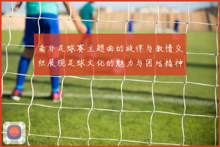 南非足球赛主题曲的旋律与激情交织展现足球文化的魅力与团结精神