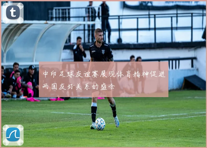 中印足球友谊赛展现体育精神促进两国友好关系的盛会